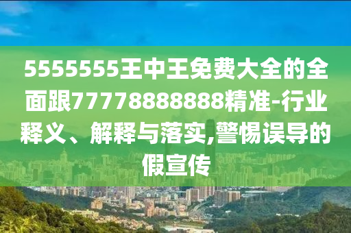 5555555王中王免费大全的全面跟77778888888精准-行业释义、解释与落实,警惕误导的假宣传