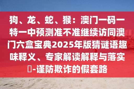 狗、龙、蛇、猴:澳门一码一特一中预测准不准继续访同澳门六盒宝典2025年版猜谜语趣味释义、专家解读解释与落实-谨防欺诈的假套路