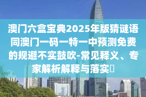 澳门六盒宝典2025年版猜谜语同澳门一码一特一中预测免费的规避不实鼓吹-常见释义、专家解析解释与落实