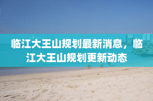 临江大王山规划最新消息,临江大王山规划更新动态