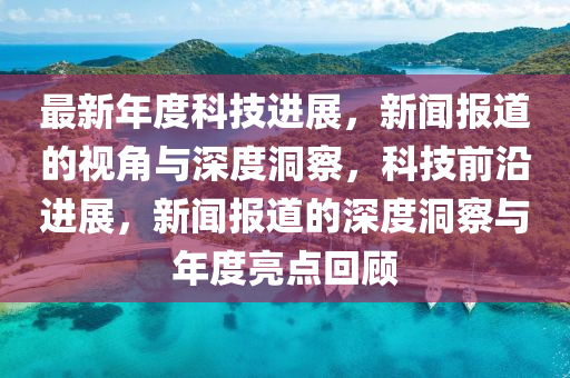 最新年度科技进展,新闻报道的视角与深度洞察,科技前沿进展,新闻报道的深度洞察与年度亮点回顾