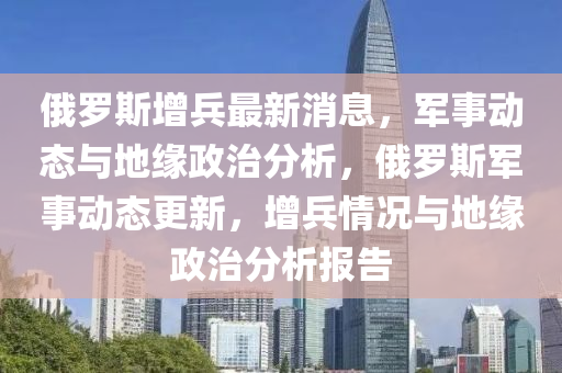 俄罗斯增兵最新消息,军事动态与地缘政治分析,俄罗斯军事动态更新,增兵情况与地缘政治分析报告