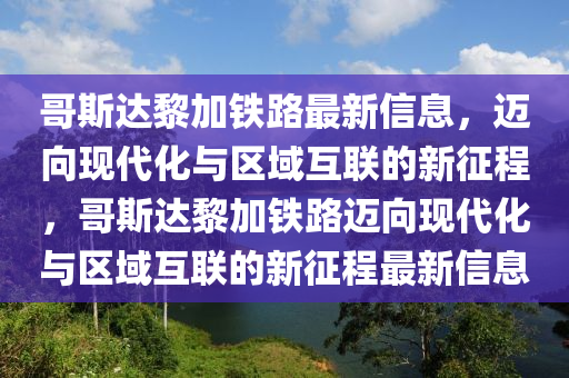 哥斯达黎加铁路最新信息,迈向现代化与区域互联的新征程,哥斯达黎加铁路迈向现代化与区域互联的新征程最新信息