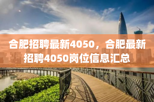 合肥招聘最新4050,合肥最新招聘4050岗位信息汇总