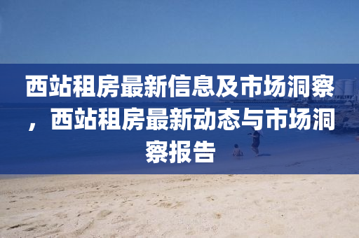 西站租房最新信息及市场洞察,西站租房最新动态与市场洞察报告